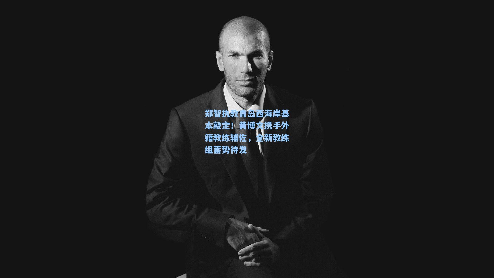 郑智执教青岛西海岸基本敲定！黄博文携手外籍教练辅佐，全新教练组蓄势待发