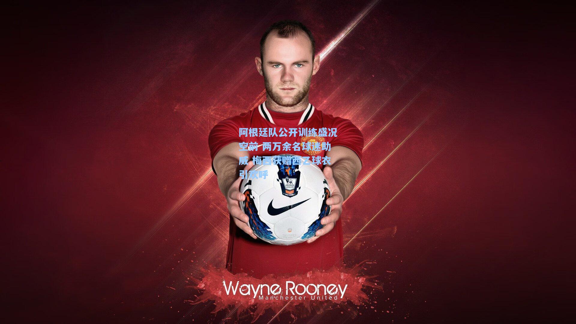 阿根廷队公开训练盛况空前 两万余名球迷助威 梅西获赠西乙球衣引欢呼